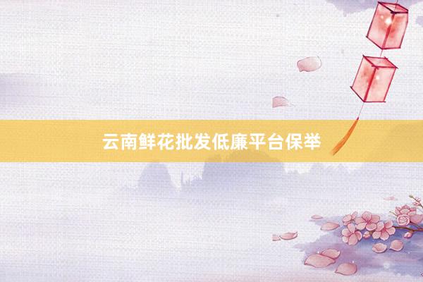 云南鲜花批发低廉平台保举